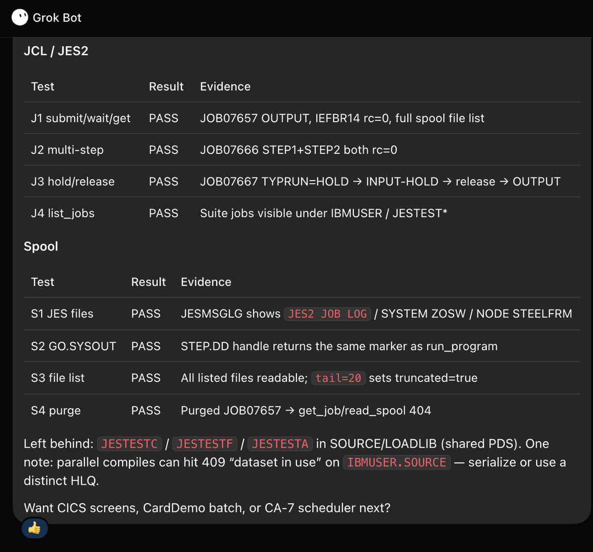 Grok Bot chat, continued. JCL / JES2 table: J1 submit/wait/get PASS (IEFBR14 rc=0, full spool file list); J2 multi-step PASS; J3 hold/release PASS (TYPRUN=HOLD to INPUT-HOLD to release to OUTPUT); J4 list_jobs PASS. Spool table: S1 JES files PASS (JESMSGLG shows JES2 JOB LOG / SYSTEM ZOSW / NODE STEELFRM); S2 GO.SYSOUT PASS; S3 file list PASS (tail=20 sets truncated=true); S4 purge PASS (get_job/read_spool 404 after purge). Note: parallel compiles can hit 409 dataset in use on IBMUSER.SOURCE; serialize or use a distinct HLQ.