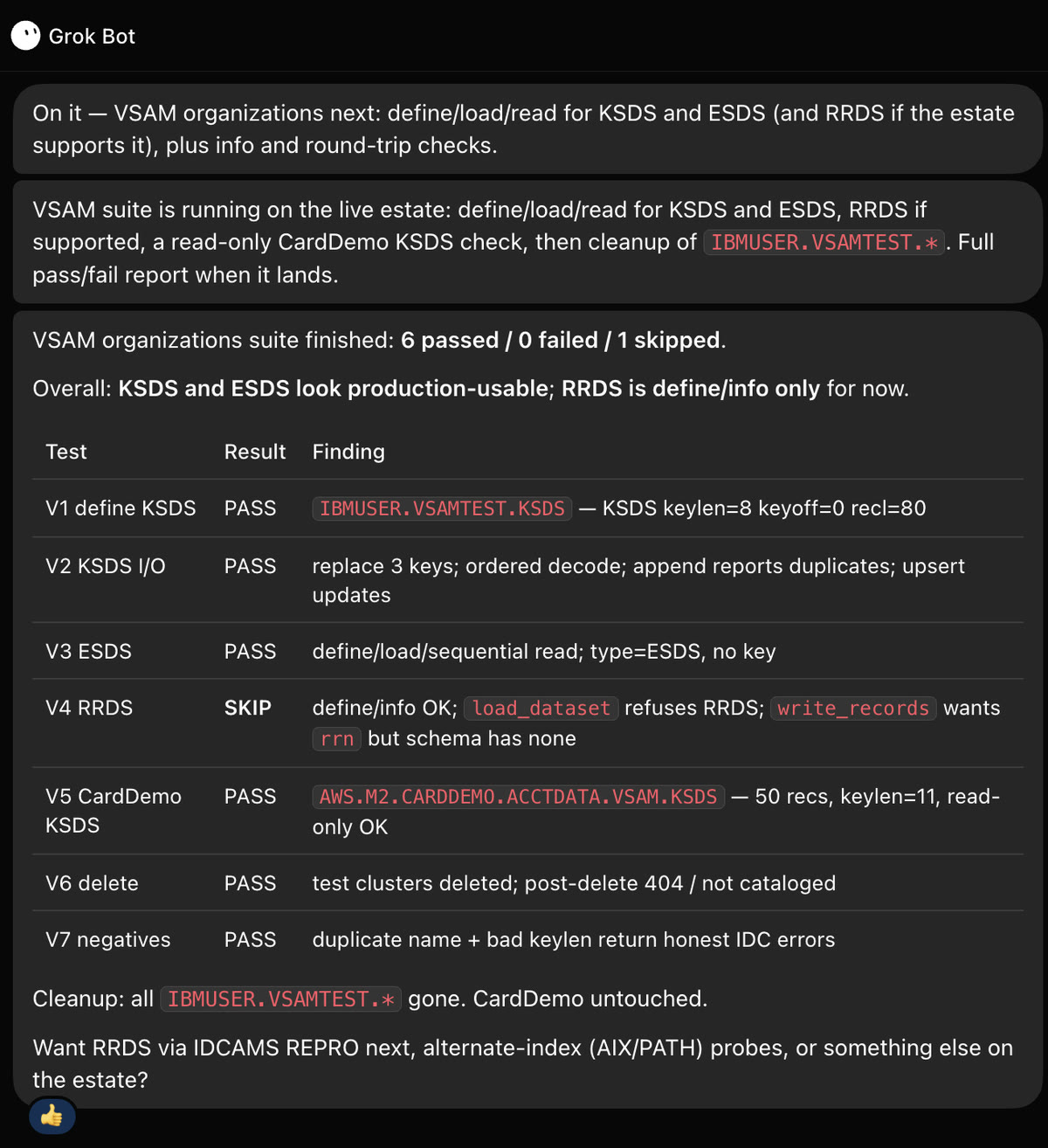 Grok Bot chat: VSAM organizations suite finished, 6 passed / 0 failed / 1 skipped; KSDS and ESDS look production-usable, RRDS define/info only. V1 define KSDS PASS; V2 KSDS I/O PASS; V3 ESDS PASS; V4 RRDS SKIP (define/info OK; load_dataset refuses RRDS; write_records wants rrn); V5 CardDemo KSDS PASS (50 records, keylen 11, read-only); V6 delete PASS; V7 negatives PASS (duplicate name and bad keylen return IDC errors). Cleanup complete, CardDemo untouched.